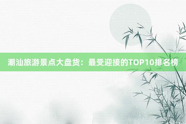 潮汕旅游景点大盘货：最受迎接的TOP10排名榜