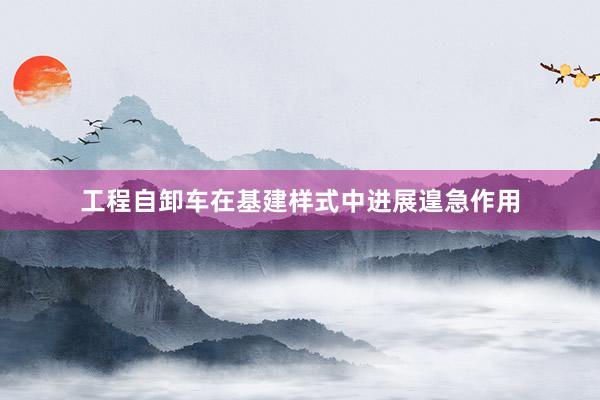 工程自卸车在基建样式中进展遑急作用